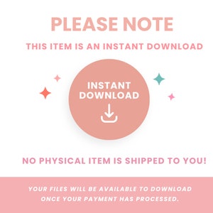 May include: A pink circle with the text "INSTANT DOWNLOAD" and a download arrow icon. The text "PLEASE NOTE" is above the circle, and the text "THIS ITEM IS AN INSTANT DOWNLOAD" is below the circle. The text "NO PHYSICAL ITEM IS SHIPPED TO YOU!" is below the circle. The text "YOUR FILES WILL BE AVAILABLE TO DOWNLOAD ONCE YOUR PAYMENT HAS PROCESSED." is below the text.