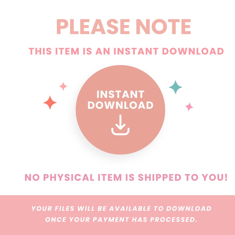 May include: A pink circle with the text "INSTANT DOWNLOAD" and a download arrow icon. The text "PLEASE NOTE" is above the circle, and the text "THIS ITEM IS AN INSTANT DOWNLOAD" is below the circle. The text "NO PHYSICAL ITEM IS SHIPPED TO YOU!" is below the circle. The text "YOUR FILES WILL BE AVAILABLE TO DOWNLOAD ONCE YOUR PAYMENT HAS PROCESSED." is below the text.