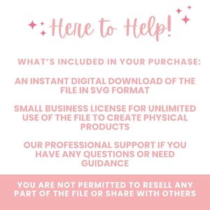 May include: A pink and white text graphic with the words "Here to Help!" and details what is included in the purchase: an instant digital download of the file in SVG format, a small business license for unlimited use of the file to create physical products, professional support if you have any questions or need guidance, and a statement that you are not permitted to resell any part of the file or share with others.