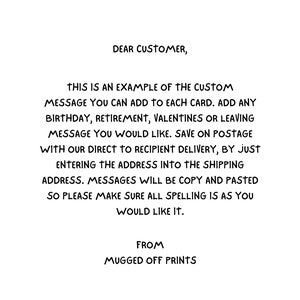 May include: Text on a white background explaining how to add a custom message to a card. The text says "Dear Customer, This is an example of the custom message you can add to each card. Add any birthday, retirement, Valentines or leaving message you would like. Save on postage with our direct to recipient delivery, by just entering the address into the shipping address. Messages will be copy and pasted so please make sure all spelling is as you would like it. From Mugged Off Prints."