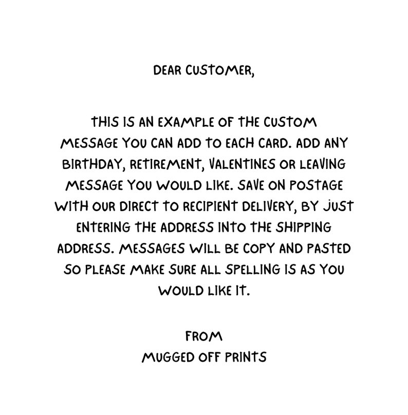 May include: Text on a white background explaining how to add a custom message to a card. The text says "Dear Customer, This is an example of the custom message you can add to each card. Add any birthday, retirement, Valentines or leaving message you would like. Save on postage with our direct to recipient delivery, by just entering the address into the shipping address. Messages will be copy and pasted so please make sure all spelling is as you would like it. From Mugged Off Prints."