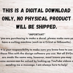 May include: Text on a woodgrain background that reads: "This is a digital download only, no physical product will be shipped. *Important* If you are purchasing to make a decal, please make sure you have a cutting machine (such as a Cricut or Silhouette). It is your responsibility to make sure you know how to use these files with the design software you use. Not all SVGs are made the same way, however, most issues you may come across can be solved by looking up YouTube videos or sending me a message. I am always here to help!"