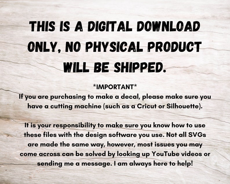 May include: Text on a woodgrain background that reads: "This is a digital download only, no physical product will be shipped. *Important* If you are purchasing to make a decal, please make sure you have a cutting machine (such as a Cricut or Silhouette). It is your responsibility to make sure you know how to use these files with the design software you use. Not all SVGs are made the same way, however, most issues you may come across can be solved by looking up YouTube videos or sending me a message. I am always here to help!"