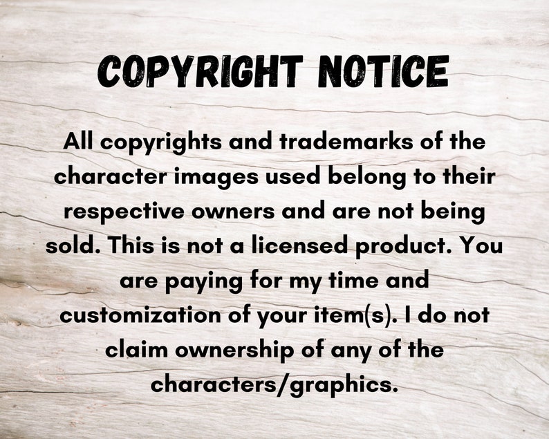May include: Text on a woodgrain background that reads "COPYRIGHT NOTICE" followed by a paragraph explaining that all copyrights and trademarks of the character images used belong to their respective owners and are not being sold. The text continues to say that this is not a licensed product and that the buyer is paying for the seller's time and customization of the item. The text concludes by stating that the seller does not claim ownership of any of the characters or graphics.