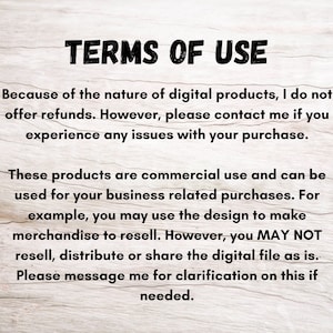 May include: Text on a woodgrain background outlining the terms of use for digital products. The text states that refunds are not offered, but customers can contact the seller for issues with their purchase. The text also states that the products are for commercial use and can be used for business related purchases, but the digital file cannot be resold, distributed or shared.