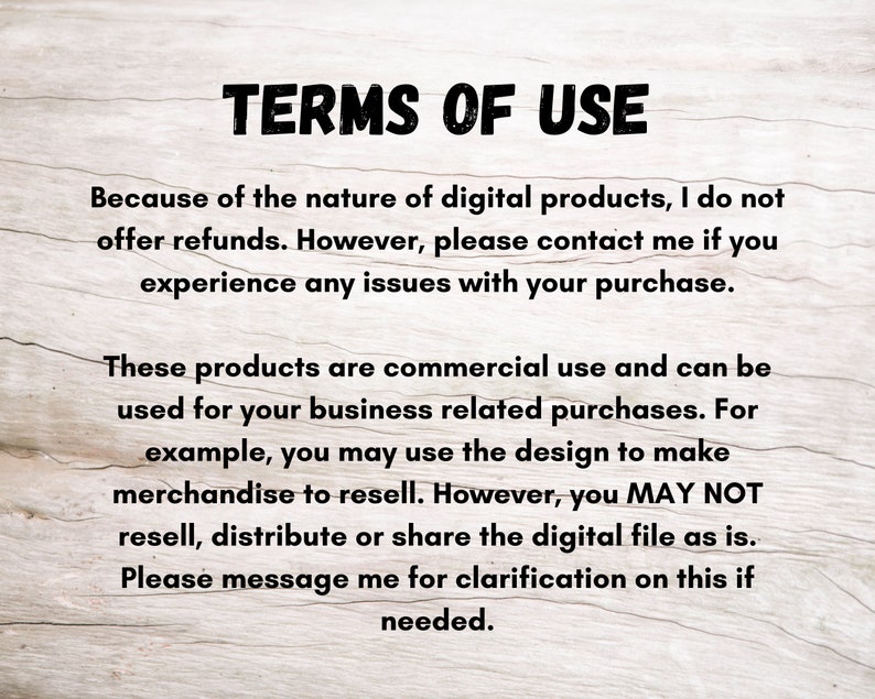 May include: Text on a woodgrain background outlining the terms of use for digital products. The text states that refunds are not offered, but customers can contact the seller for issues with their purchase. The text also states that the products are for commercial use and can be used for business related purchases, but the digital file cannot be resold, distributed or shared.