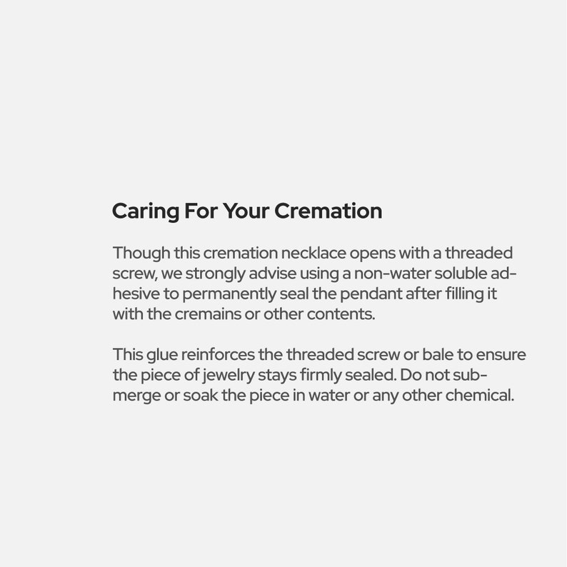 May include: Text explaining how to care for a cremation necklace. It advises using a non-water soluble adhesive to seal the pendant after filling it with cremains or other contents. It also states that the glue reinforces the threaded screw or bale to ensure the piece of jewelry stays firmly sealed. The text advises against submerging or soaking the piece in water or any other chemical.