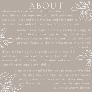 May include: Text on a beige background with a floral design. The text reads "ABOUT" and explains that all designs are available in t-shirts, sweatshirts, tank tops, hoodies, children's sizes, totes, etc. It also states that garments are made to order via DTG printing and that customers can contact the seller within 72 hours of delivery if they experience a quality issue. The text also explains that the seller can accommodate orders for other colors and sizes depending on supply availability. The text ends by thanking customers for their patronage and stating that the seller loves to chat with customers.