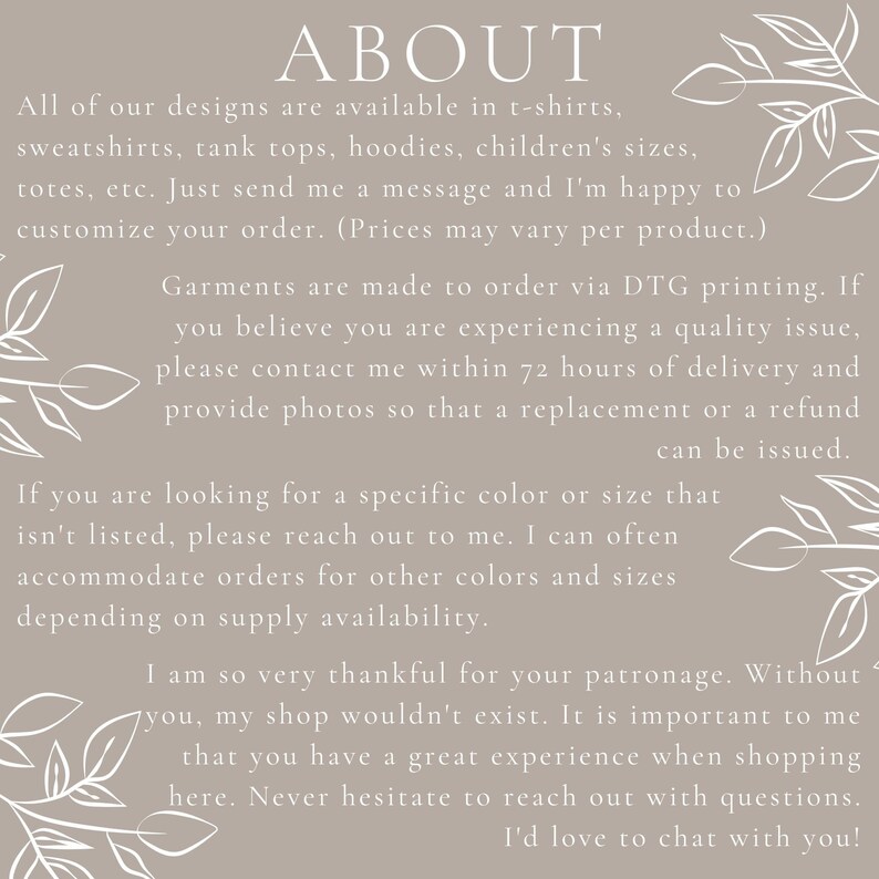May include: Text on a beige background with a floral design. The text reads "ABOUT" and explains that all designs are available in t-shirts, sweatshirts, tank tops, hoodies, children's sizes, totes, etc. It also states that garments are made to order via DTG printing and that customers can contact the seller within 72 hours of delivery if they experience a quality issue. The text also explains that the seller can accommodate orders for other colors and sizes depending on supply availability. The text ends by thanking customers for their patronage and stating that the seller loves to chat with customers.
