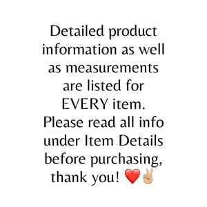 May include: White background with black text. The text reads: Detailed product information as well as measurements are listed for EVERY item. Please read all info under Item Details before purchasing, thank you!