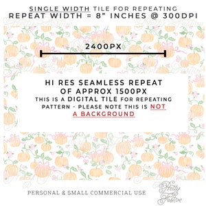May include: A seamless digital tile pattern featuring a repeating design of small, pale orange pumpkins with pink bows and green vines on a white background. The text "SINGLE WIDTH TILE FOR REPEATING" and "REPEAT WIDTH = 8" INCHES @ 300DPI" is at the top of the image. The text "HI RES SEAMLESS REPEAT OF APPROX 1500PX" is in the center of the image. The text "THIS IS A DIGITAL TILE FOR REPEATING PATTERN - PLEASE NOTE THIS IS NOT A BACKGROUND" is below the center of the image. The text "PERSONAL & SMALL COMMERCIAL USE" is at the bottom of the image. The text "Pretty Festive" is in the bottom right corner of the image.