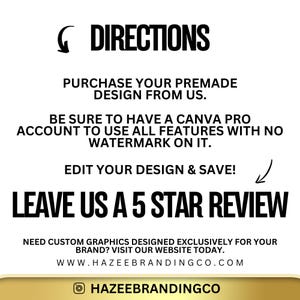 Pu&ograve; includere: Testo in bianco e nero su sfondo bianco con bordo dorato. Il testo recita: "DIRECTIONS PURCHASE YOUR PREMADE DESIGN FROM US. BE SURE TO HAVE A CANVA PRO ACCOUNT TO USE ALL FEATURES WITH NO WATERMARK ON IT. EDIT YOUR DESIGN & SAVE! LEAVE US A 5 STAR REVIEW NEED CUSTOM GRAPHICS DESIGNED EXCLUSIVELY FOR YOUR BRAND? VISIT OUR WEBSITE TODAY. WWW.HAZEEBRANDINGCO.COM HAZEEBRANDINGCO"