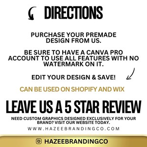 May include: A white background with black text outlining directions for using a premade design from Hazeebrandingco.com. The text reads: "DIRECTIONS PURCHASE YOUR PREMADE DESIGN FROM US. BE SURE TO HAVE A CANVA PRO ACCOUNT TO USE ALL FEATURES WITH NO WATERMARK ON IT. EDIT YOUR DESIGN & SAVE! CAN BE USED ON SHOPIFY AND WIX LEAVE US A 5 STAR REVIEW NEED CUSTOM GRAPHICS DESIGNED EXCLUSIVELY FOR YOUR BRAND? VISIT OUR WEBSITE TODAY. WWW.HAZEEBRANDINGCO.COM HAZEEBRANDINGCO"