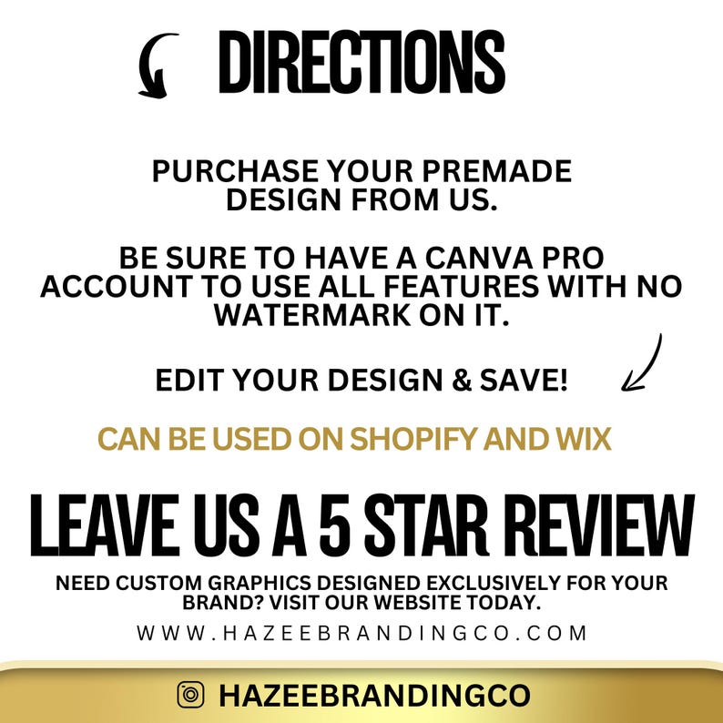 May include: A white background with black text outlining directions for using a premade design from Hazeebrandingco.com. The text reads: "DIRECTIONS PURCHASE YOUR PREMADE DESIGN FROM US. BE SURE TO HAVE A CANVA PRO ACCOUNT TO USE ALL FEATURES WITH NO WATERMARK ON IT. EDIT YOUR DESIGN & SAVE! CAN BE USED ON SHOPIFY AND WIX LEAVE US A 5 STAR REVIEW NEED CUSTOM GRAPHICS DESIGNED EXCLUSIVELY FOR YOUR BRAND? VISIT OUR WEBSITE TODAY. WWW.HAZEEBRANDINGCO.COM HAZEEBRANDINGCO"