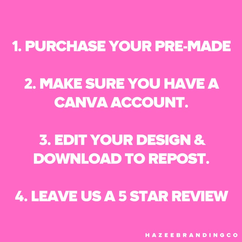 May include: Pink background with white text. The text reads: 1. PURCHASE YOUR PRE-MADE, 2. MAKE SURE YOU HAVE A CANVA ACCOUNT, 3. EDIT YOUR DESIGN & DOWNLOAD TO REPOST, 4. LEAVE US A 5 STAR REVIEW. The bottom right corner has the text: HAZEEBRANDINGCO.