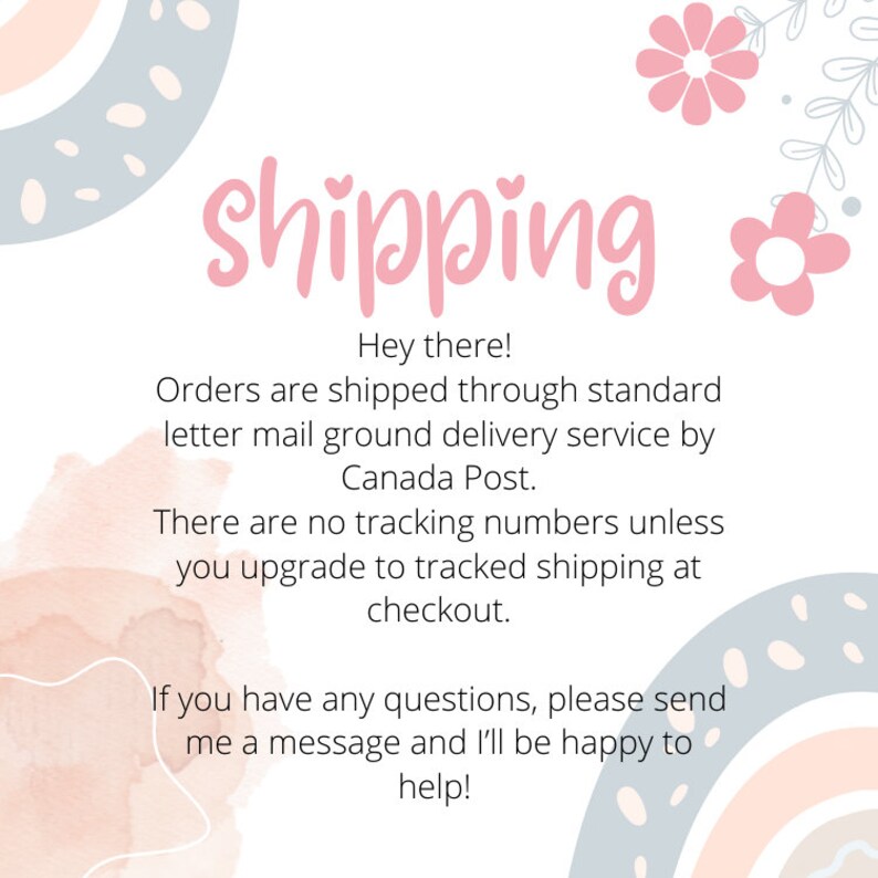 May include: A pink and white graphic with the word "shipping" in pink text. The text below reads "Hey there! Orders are shipped through standard letter mail ground delivery service by Canada Post. There are no tracking numbers unless you upgrade to tracked shipping at checkout. If you have any questions, please send me a message and I'll be happy to help!"