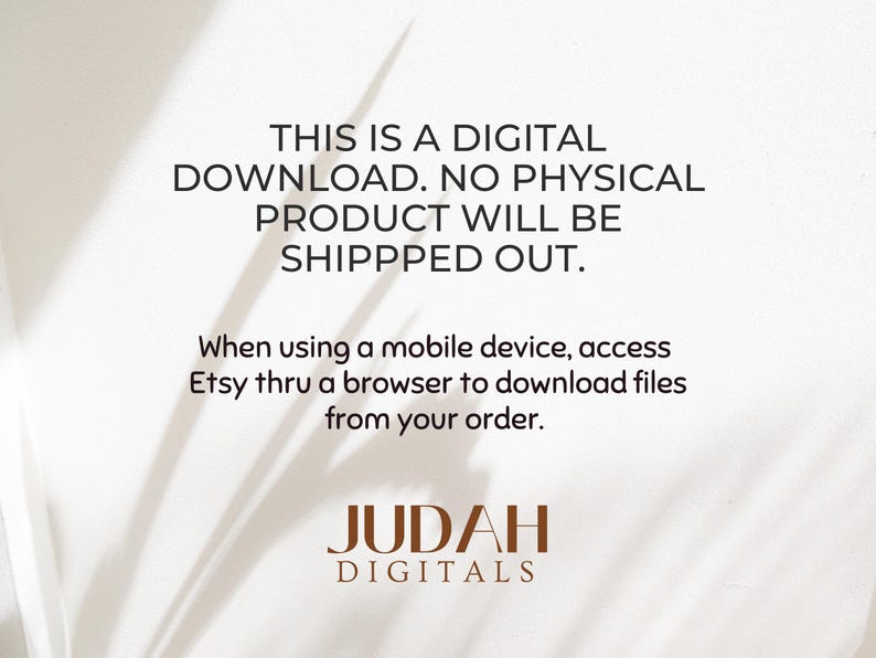 May include: Text on a white background with a shadow of a plant in the background. The text reads: "This is a digital download. No physical product will be shipped out. When using a mobile device, access Etsy thru a browser to download files from your order. Judah Digitals"