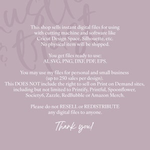 Pu&ograve; includere: Testo su uno sfondo viola con il testo "This shop sells instant digital files for using with cutting machine and software like Cricut Design Space, Silhouette, etc. No physical item will be shipped. You get files ready to use: AI, SVG, PNG, DXF, PDF, EPS. You may use my files for personal and small business (up to 250 sales per design). This DOES NOT include the right to sell on Print on Demand sites, including but not limited to Printify, Printful, Spoonflower, Society6, Zazzle, RedBubble or Amazon Merch. Please do not RESELL or REDISTRIBUTE any digital files to anyone. Thank you!"