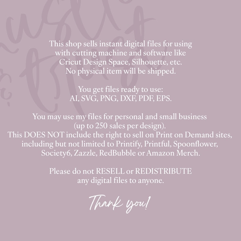 Pu&ograve; includere: Testo su uno sfondo viola con il testo "This shop sells instant digital files for using with cutting machine and software like Cricut Design Space, Silhouette, etc. No physical item will be shipped. You get files ready to use: AI, SVG, PNG, DXF, PDF, EPS. You may use my files for personal and small business (up to 250 sales per design). This DOES NOT include the right to sell on Print on Demand sites, including but not limited to Printify, Printful, Spoonflower, Society6, Zazzle, RedBubble or Amazon Merch. Please do not RESELL or REDISTRIBUTE any digital files to anyone. Thank you!"