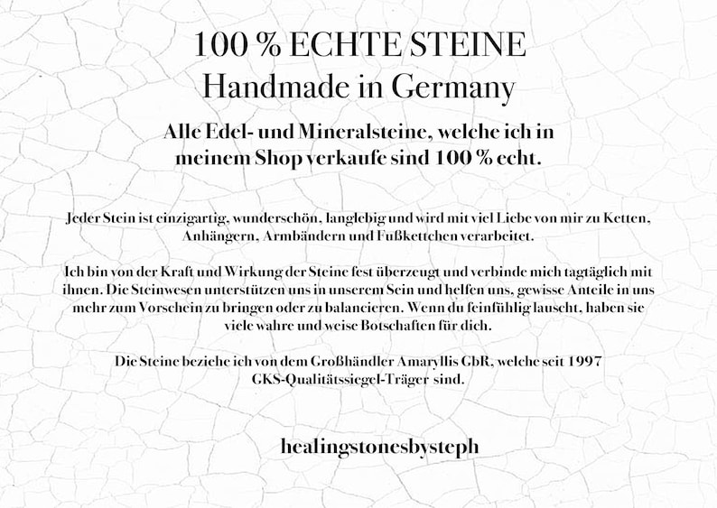 Puede incluir: Un fondo blanco con texto negro que dice "100% ECHTE STEINE Handmade in Germany Alle Edel- und Mineralsteine, welche ich in meinem Shop verkaufe sind 100% echt. Jeder Stein ist einzigartig, wundersch&ouml;n, langlebig und wird mit viel Liebe von mir zu Ketten, Anh&auml;ngern, Armb&auml;ndern und Fu&szlig;kettchen verarbeitet. Ich bin von der Kraft und Wirkung der Steine fest &uuml;berzeugt und verbinde mich tagt&auml;glich mit ihnen. Die Steinwesen unterst&uuml;tzen uns in unserem Sein und helfen uns, gewisse Anteile in uns mehr zum Vorschein zu bringen oder zu balancieren. Wenn du feinf&uuml;hlig lauscht, haben sie viele wahre und weise Botschaften f&uuml;r dich. Die Steine beziche ich von dem Gro&szlig;h&auml;ndler Amaryllis GbR, welche seit 1997 GKS-Qualit&auml;tssiegel-Tr&auml;ger sind. healingstonesbysteph"