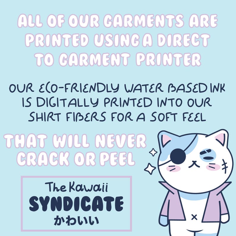 May include: A light blue background with white text that reads "ALL OF OUR GARMENTS ARE PRINTED USING A DIRECT TO GARMENT PRINTER. OUR ECO-FRIENDLY WATER BASED INK IS DIGITALLY PRINTED INTO OUR SHIRT FIBERS FOR A SOFT FEEL THAT WILL NEVER CRACK OR PEEL." Below the text is a cartoon illustration of a white cat with a blue patch on its head wearing a pink jacket and an eye patch. The cat has a small black cross on its jacket. The text "The Kawaii SYNDICATE かわいい" is in a black box with a white outline.