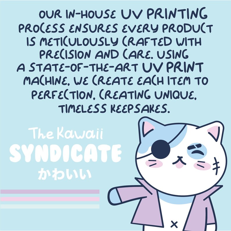 May include: A light blue background with a pink and white striped pattern at the bottom. The text "OUR IN-HOUSE UV PRINTING PROCESS ENSURES EVERY PRODUCT IS METICULOUSLY CRAFTED WITH PRECISION AND CARE. USING A STATE-OF-THE-ART UV PRINT MACHINE, WE CREATE EACH ITEM TO PERFECTION. CREATING UNIQUE, TIMELESS KEEPSAKES." is in black text. Below the text is a cartoon illustration of a white cat with a blue eye patch, wearing a pink jacket. The text "The Kawaii SYNDICATE かわいい" is in white text.