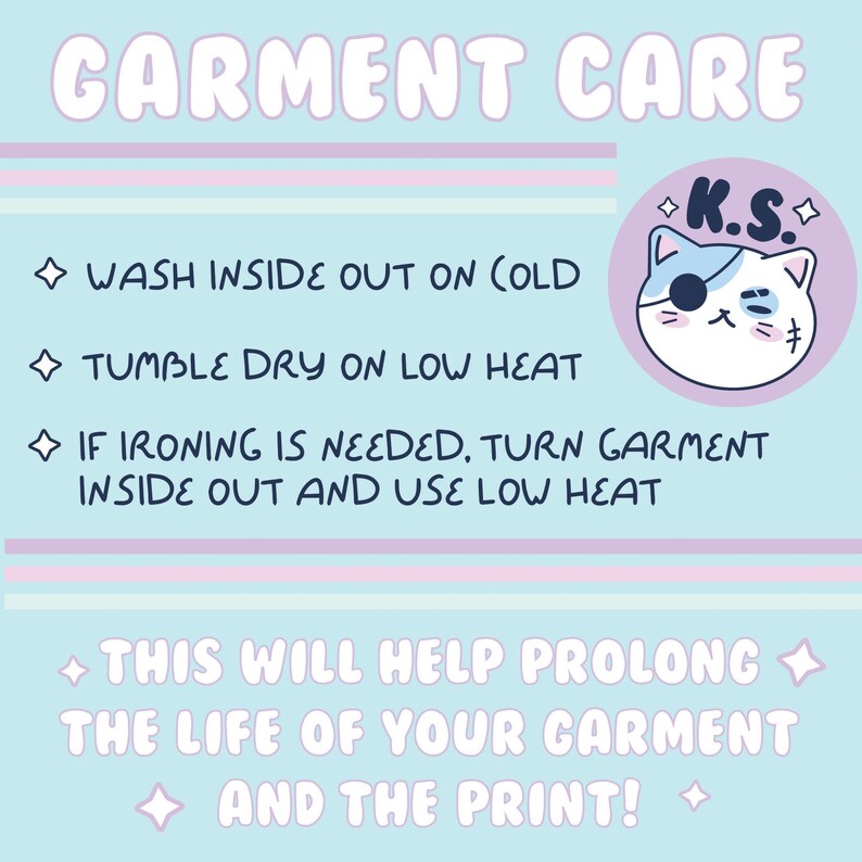 May include: A light blue and pink graphic with the text "GARMENT CARE" in white. The graphic includes instructions for washing, drying, and ironing garments. A cartoon cat with a pirate eye patch and the text "K.S." is in the upper right corner. The text reads: "WASH INSIDE OUT ON COLD", "TUMBLE DRY ON LOW HEAT", "IF IRONING IS NEEDED, TURN GARMENT INSIDE OUT AND USE LOW HEAT", "THIS WILL HELP PROLONG THE LIFE OF YOUR GARMENT AND THE PRINT!"