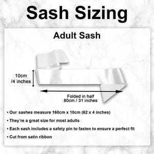 May include: A white satin sash measuring 62 inches long and 4 inches wide. The sash is folded in half and the text "Folded in half 80cm / 31 inches" is written below the sash. The text "Our sashes measure 160cm x 10cm (62 x 4 inches)" is written below the image. The text "They're a great size for most adults" is written below the previous text. The text "Each sash includes a safety pin to fasten to ensure a perfect fit" is written below the previous text. The text "Cut from satin ribbon" is written below the previous text.