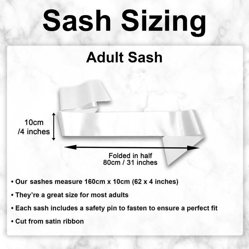 May include: A white satin sash measuring 62 inches long and 4 inches wide. The sash is folded in half and the text "Folded in half 80cm / 31 inches" is written below the sash. The text "Our sashes measure 160cm x 10cm (62 x 4 inches)" is written below the image. The text "They're a great size for most adults" is written below the previous text. The text "Each sash includes a safety pin to fasten to ensure a perfect fit" is written below the previous text. The text "Cut from satin ribbon" is written below the previous text.