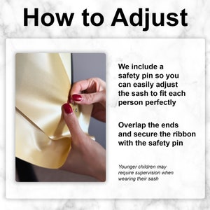 May include: A close-up of a hand adjusting a gold satin sash with a safety pin. The text "How to Adjust" is at the top of the image. The text "We include a safety pin so you can easily adjust the sash to fit each person perfectly" is on the right side of the image. The text "Overlap the ends and secure the ribbon with the safety pin" is also on the right side of the image. The text "Younger children may require supervision when wearing their sash" is at the bottom of the image.