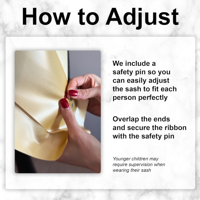 May include: A close-up of a hand adjusting a gold satin sash with a safety pin. The text "How to Adjust" is at the top of the image. The text "We include a safety pin so you can easily adjust the sash to fit each person perfectly" is on the right side of the image. The text "Overlap the ends and secure the ribbon with the safety pin" is also on the right side of the image. The text "Younger children may require supervision when wearing their sash" is at the bottom of the image.