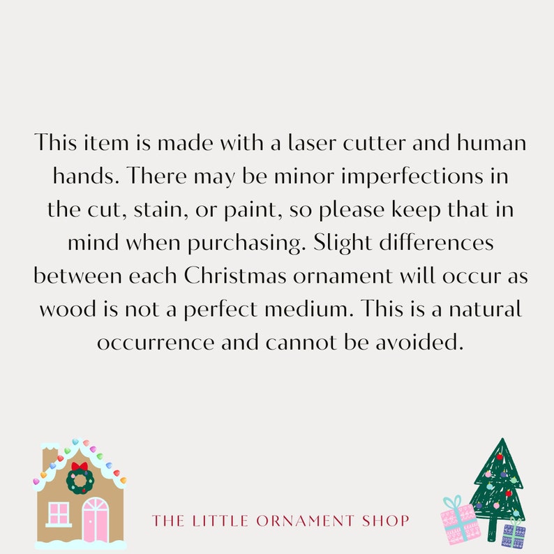 May include: A text-based image with a gingerbread house and a Christmas tree illustration. The text reads: "This item is made with a laser cutter and human hands. There may be minor imperfections in the cut, stain, or paint, so please keep that in mind when purchasing. Slight differences between each Christmas ornament will occur as wood is not a perfect medium. This is a natural occurrence and cannot be avoided. THE LITTLE ORNAMENT SHOP"
