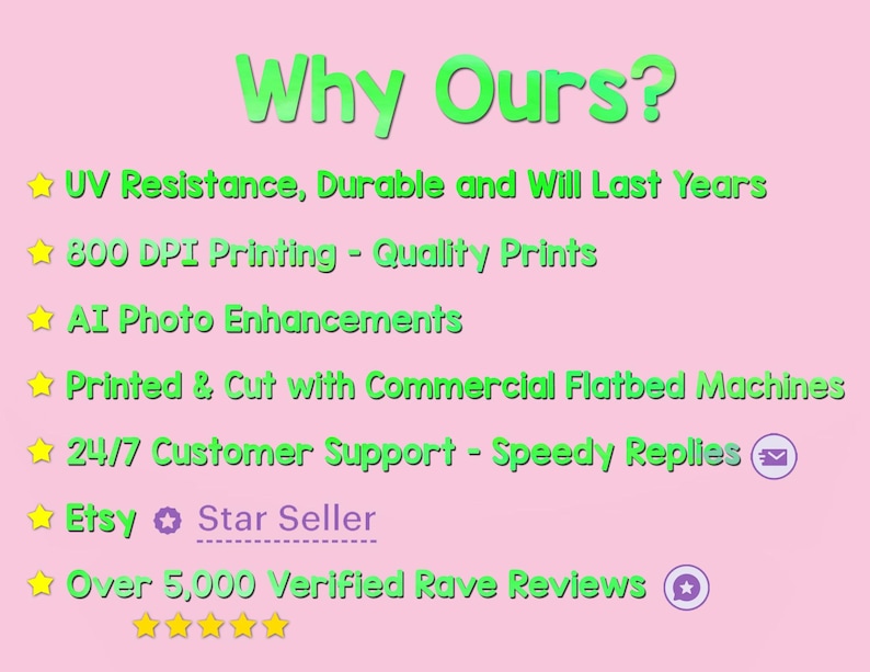 May include: A pink background with green text highlighting the benefits of purchasing from this Etsy shop. The text includes: UV Resistance, Durable and Will Last Years, 800 DPI Printing - Quality Prints, AI Photo Enhancements, Printed & Cut with Commercial Flatbed Machines, 24/7 Customer Support - Speedy Replies, Etsy Star Seller, Over 5,000 Verified Rave Reviews.
