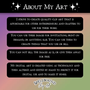 May include: A graphic with the text "About My Art" in white letters on a black background. The text is surrounded by white stars. The graphic includes four boxes with information about the artist's clip art. The boxes have a black background with white text. The text in the boxes describes the artist's process and the terms of use for the clip art. The graphic includes the text "SPELLBOUND Clip Art" in white letters on a black background.