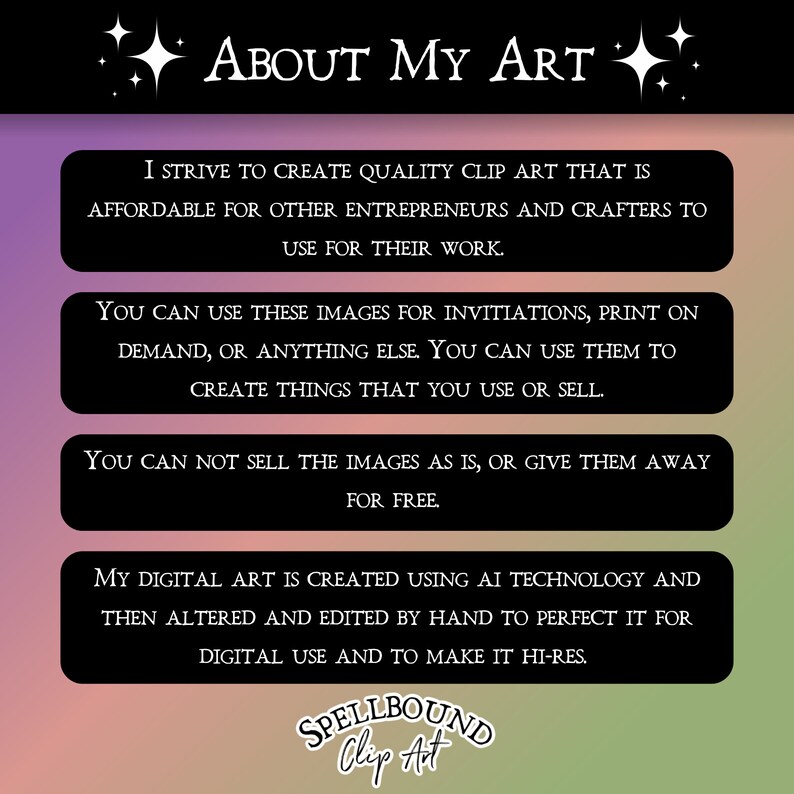 May include: A graphic with the text "About My Art" in white letters on a black background. The text is surrounded by white stars. The graphic includes four boxes with information about the artist's clip art. The boxes have a black background with white text. The text in the boxes describes the artist's process and the terms of use for the clip art. The graphic includes the text "SPELLBOUND Clip Art" in white letters on a black background.