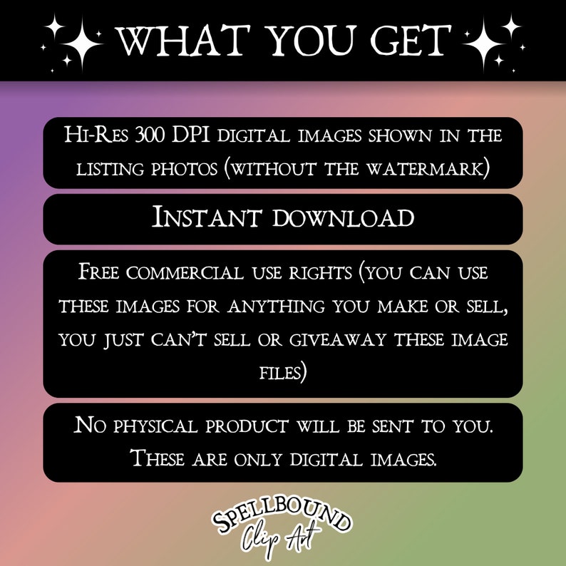 May include: A digital download graphic with the text "WHAT YOU GET" in large white letters with sparkling stars on either side. The graphic lists the following: Hi-Res 300 DPI digital images shown in the listing photos (without the watermark), Instant Download, Free commercial use rights (you can use these images for anything you make or sell, you just can't sell or giveaway these image files), No physical product will be sent to you. These are only digital images. The graphic also includes the text "SPELLBOUND Clip Art".