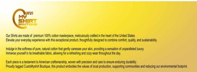 May include: A yellow banner with the text "USTO MY SHIRT BOUTIQUE" in a circle. The text below the logo reads "Our Shirts are made of premium 100% cotton masterpiece, meticulously crafted in the heart of the United States. Elevate your everyday experience with this exceptional product, thoughtfully designed to combine comfort, quality, and sustainability. Indulge in the softness of pure, natural cotton that gently caresses your skin, providing a sensation of unparalleled luxury. Immerse yourself in its breathable fabric, allowing for a refreshing and cozy wear throughout the day. Each piece is a testament to American craftsmanship, woven with precision and care to ensure enduring durability. Proudly tagged CustoMyshirt Boutique, this product embodies the values of local production, supporting communities and reducing our environmental footprint."