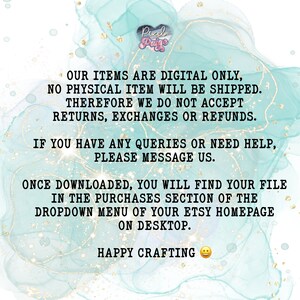 May include: A digital download graphic with a teal and white watercolor background. The text reads: "Our items are digital only, no physical item will be shipped. Therefore we do not accept returns, exchanges or refunds. If you have any queries or need help, please message us. Once downloaded, you will find your file in the purchases section of the dropdown menu of your Etsy homepage on desktop. Happy Crafting."