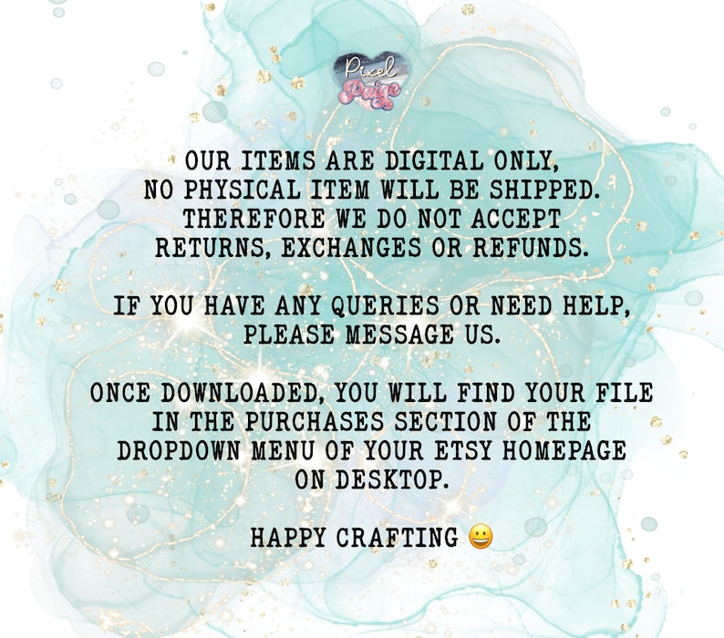 May include: A digital download graphic with a teal and white watercolor background. The text reads: "Our items are digital only, no physical item will be shipped. Therefore we do not accept returns, exchanges or refunds. If you have any queries or need help, please message us. Once downloaded, you will find your file in the purchases section of the dropdown menu of your Etsy homepage on desktop. Happy Crafting."
