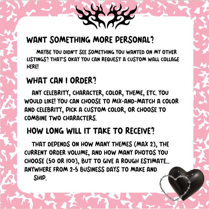 Op de afbeelding: Tekst op een roze achtergrond met zwarte vlammen en een zwart hart met prikkeldraad. De tekst luidt: "Wil je iets persoonlijkers? Misschien heb je niets gevonden wat je zocht in mijn andere aanbiedingen? Geen probleem, je kunt hier een aangepaste wandcollage bestellen! Wat kan ik bestellen? Elke beroemdheid, personage, kleur, thema, etc. die je wilt! Je kunt een kleur en een beroemdheid combineren, een aangepaste kleur kiezen of twee personages combineren. Hoe lang duurt het om het te ontvangen? Dat hangt af van het aantal thema's (max. 2), het huidige bestelvolume en het aantal foto's dat je kiest (50 of 100), maar om je een ruwe schatting te geven... tussen 2 en 5 werkdagen voor het maken en verzenden."