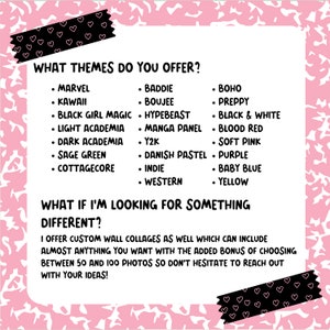 May include: A pink and black graphic with the text "What themes do you offer?" and a list of themes including Marvel, Kawaii, Baddie, Boujee, Hypebeast, Boho, Preppy, Black Girl Magic, Manga Panel, Black & White, Light Academia, Blood Red, Dark Academia, Y2K, Soft Pink, Sage Green, Danish Pastel, Purple, Cottagecore, Indie, Baby Blue, Western, and Yellow. The text "What if I'm looking for something different?" is also included with the text "I offer custom wall collages as well which can include almost anything you want with the added bonus of choosing between 50 and 100 photos so don't hesitate to reach out with your ideas!"