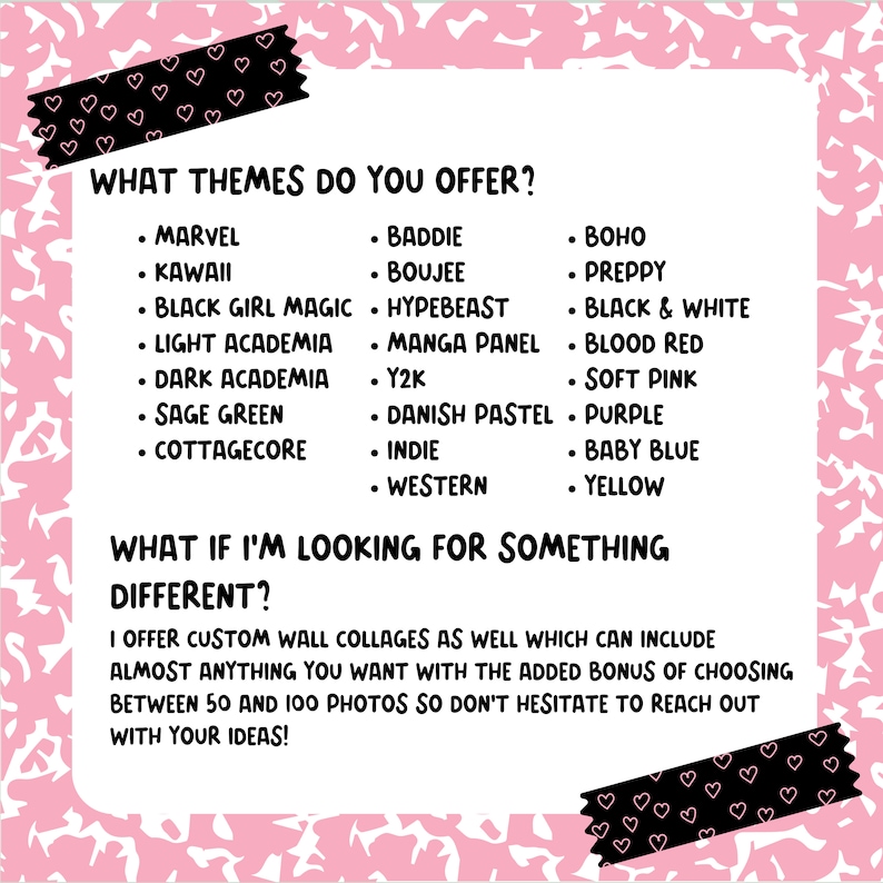 May include: A pink and black graphic with the text "What themes do you offer?" and a list of themes including Marvel, Kawaii, Baddie, Boujee, Hypebeast, Boho, Preppy, Black Girl Magic, Manga Panel, Black & White, Light Academia, Blood Red, Dark Academia, Y2K, Soft Pink, Sage Green, Danish Pastel, Purple, Cottagecore, Indie, Baby Blue, Western, and Yellow. The text "What if I'm looking for something different?" is also included with the text "I offer custom wall collages as well which can include almost anything you want with the added bonus of choosing between 50 and 100 photos so don't hesitate to reach out with your ideas!"
