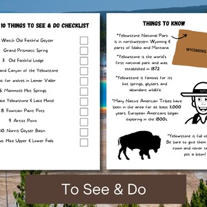 May include: A checklist of the top 10 things to see and do in Yellowstone National Park, including Old Faithful Geyser, Grand Prismatic Spring, and the Grand Canyon of the Yellowstone.  The checklist also includes information about the park, such as its location in Wyoming, Idaho, and Montana, and its history as the world's first national park.