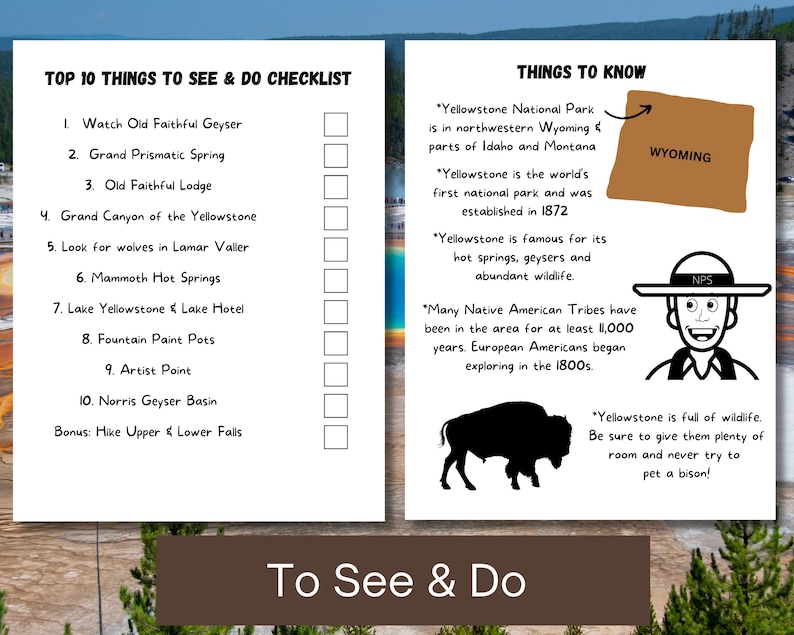May include: A checklist of the top 10 things to see and do in Yellowstone National Park, including Old Faithful Geyser, Grand Prismatic Spring, and the Grand Canyon of the Yellowstone.  The checklist also includes information about the park, such as its location in Wyoming, Idaho, and Montana, and its history as the world's first national park.