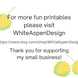 May include: Text on a white background with two green and yellow leaves on either side. The text reads: "For more fun printables please visit WhiteAspenDesign https://www.etsy.com/shop/WhiteAspenDesign Thank you for supporting my small business!"