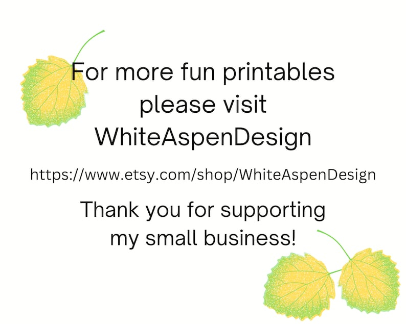 May include: Text on a white background with two green and yellow leaves on either side. The text reads: "For more fun printables please visit WhiteAspenDesign https://www.etsy.com/shop/WhiteAspenDesign Thank you for supporting my small business!"