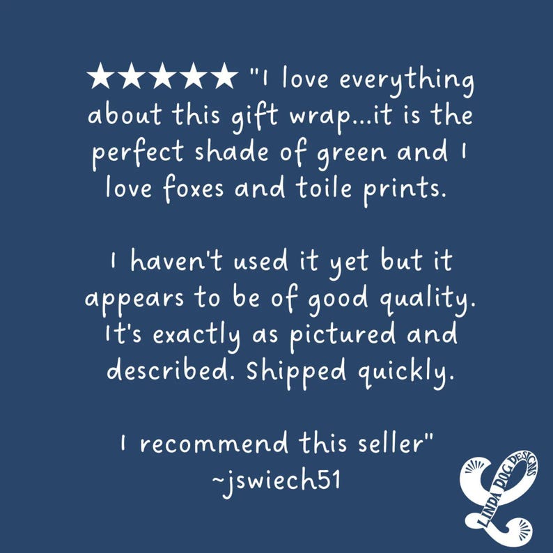 May include: Five star review of a green gift wrap with a fox and toile print. The review states "I love everything about this gift wrap...it is the perfect shade of green and I love foxes and toile prints. I haven't used it yet but it appears to be of good quality. It's exactly as pictured and described. Shipped quickly. I recommend this seller" -jswiech51