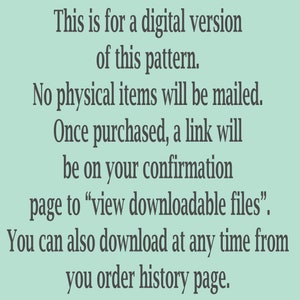 May include: Text on a light green background explaining that this is a digital version of a pattern and that no physical items will be mailed. It also explains that once purchased, a link will be on the confirmation page to view downloadable files. You can also download at any time from your order history page.
