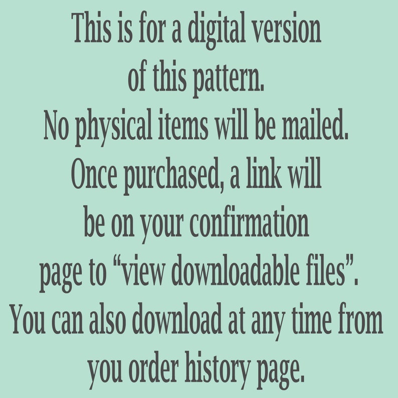 May include: Text on a light green background explaining that this is a digital version of a pattern and that no physical items will be mailed. It also explains that once purchased, a link will be on the confirmation page to view downloadable files. You can also download at any time from your order history page.