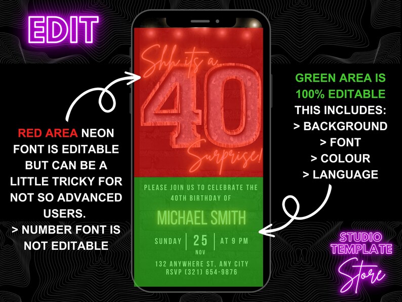 May include: A digital phone screen mockup with a green and red birthday invitation. The invitation says "She's it's a 40 Surprise!" with a large red 40. The green area says "Please join us to celebrate the 40th birthday of Michael Smith. Sunday 25 at 9 PM Nov. 132 Anywhere St. Any City. RSVP (321) 654-9876". The text around the phone says "EDIT", "RED AREA NEON FONT IS EDITABLE BUT CAN BE A LITTLE TRICKY FOR NOT SO ADVANCED USERS. > NUMBER FONT IS NOT EDITABLE", "GREEN AREA IS 100% EDITABLE. THIS INCLUDES: > BACKGROUND > FONT > COLOUR > LANGUAGE", and "STUDIO TEMPLATE Store".